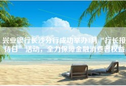 兴业银行长沙分行成功举办3月“行长接待日”活动，全力保障金融消费者权益