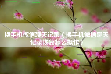 换手机微信聊天记录（换手机微信聊天记录恢复怎么操作）